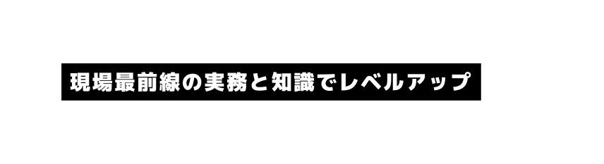 現場最前線の実務と知識でレベルアップ